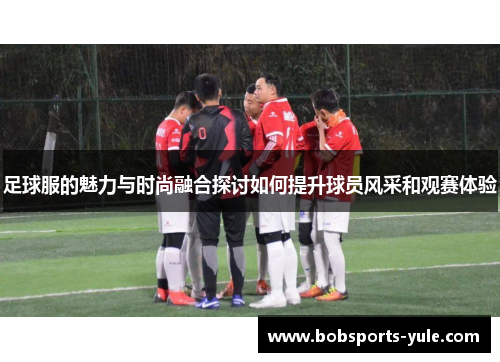 足球服的魅力与时尚融合探讨如何提升球员风采和观赛体验