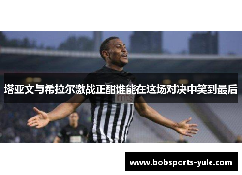 塔亚文与希拉尔激战正酣谁能在这场对决中笑到最后