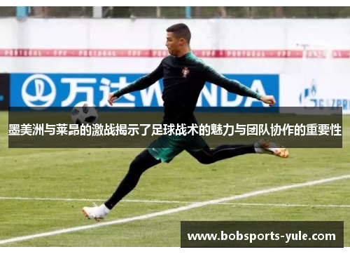 墨美洲与莱昂的激战揭示了足球战术的魅力与团队协作的重要性